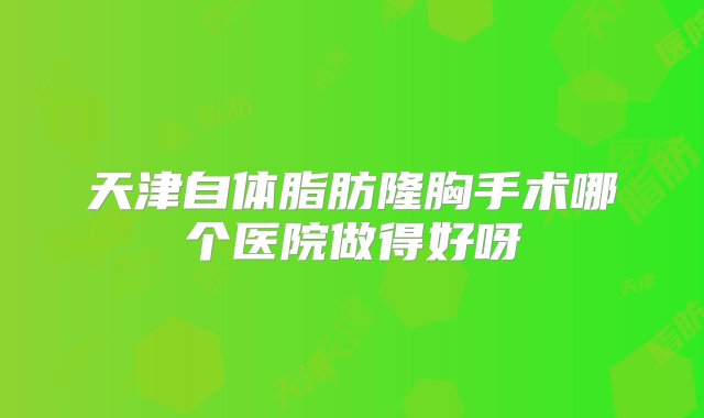 天津自体脂肪隆胸手术哪个医院做得好呀