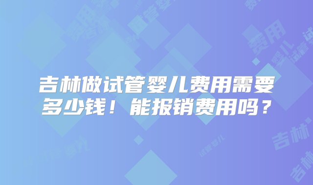 吉林做试管婴儿费用需要多少钱！能报销费用吗？