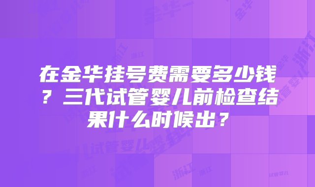 在金华挂号费需要多少钱？三代试管婴儿前检查结果什么时候出？