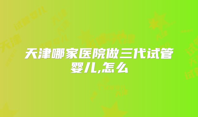 天津哪家医院做三代试管婴儿,怎么