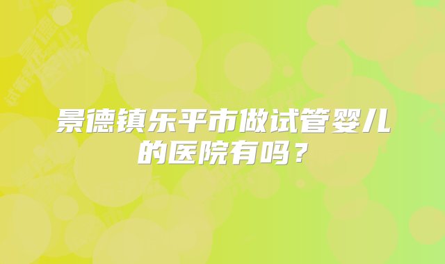 景德镇乐平市做试管婴儿的医院有吗？