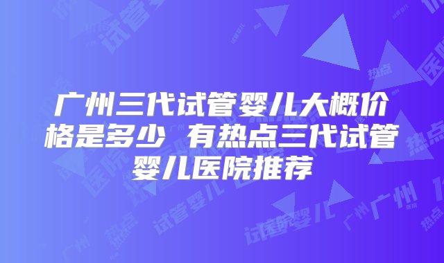 广州三代试管婴儿大概价格是多少 有热点三代试管婴儿医院推荐