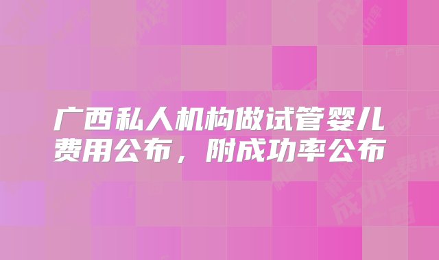 广西私人机构做试管婴儿费用公布，附成功率公布