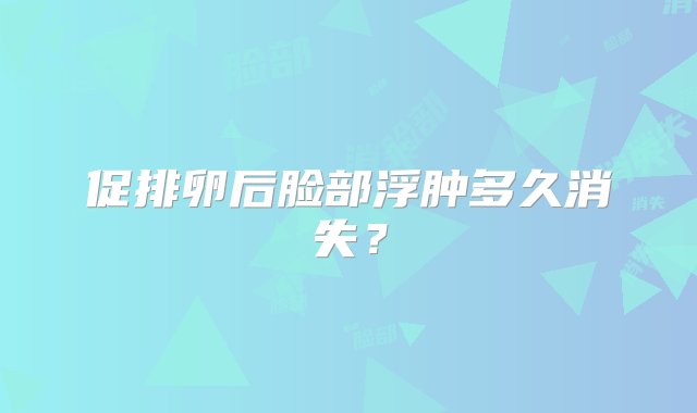 促排卵后脸部浮肿多久消失？