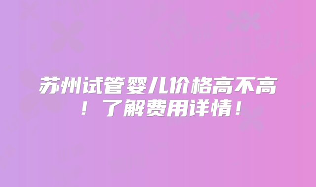 苏州试管婴儿价格高不高！了解费用详情！