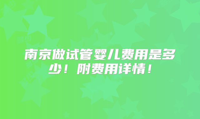 南京做试管婴儿费用是多少！附费用详情！