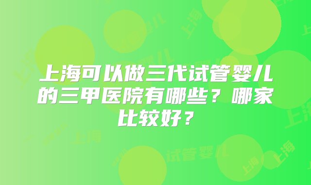 上海可以做三代试管婴儿的三甲医院有哪些？哪家比较好？