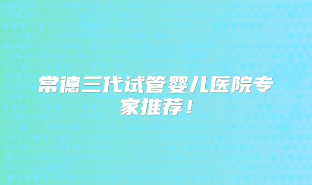 常德三代试管婴儿医院专家推荐！