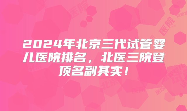 2024年北京三代试管婴儿医院排名，北医三院登顶名副其实！