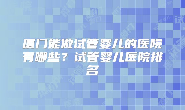 厦门能做试管婴儿的医院有哪些？试管婴儿医院排名