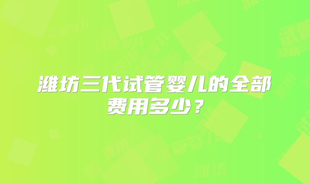 潍坊三代试管婴儿的全部费用多少？