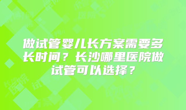 做试管婴儿长方案需要多长时间？长沙哪里医院做试管可以选择？