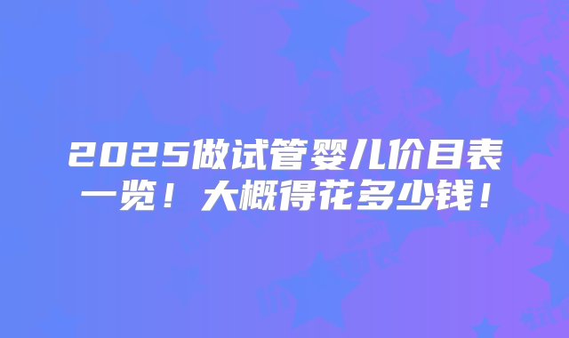 2025做试管婴儿价目表一览！大概得花多少钱！