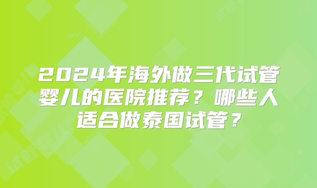 2024年海外做三代试管婴儿的医院推荐？哪些人适合做泰国试管？