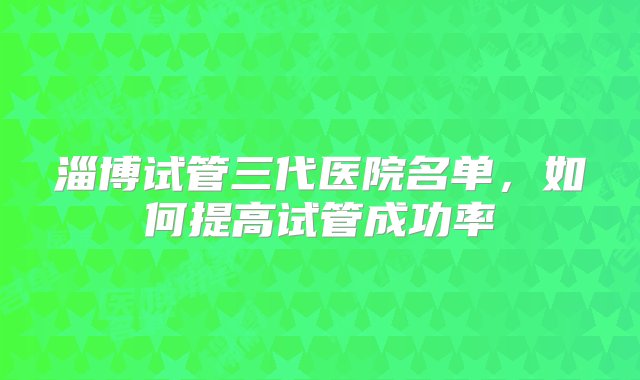 淄博试管三代医院名单，如何提高试管成功率