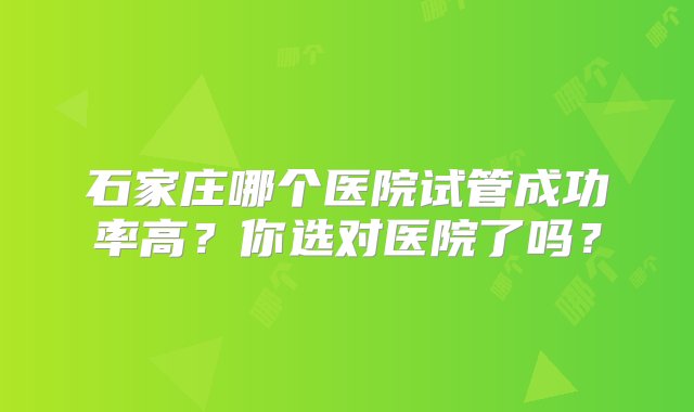 石家庄哪个医院试管成功率高？你选对医院了吗？