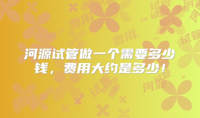 河源试管做一个需要多少钱，费用大约是多少！