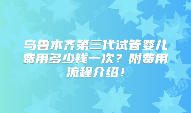 乌鲁木齐第三代试管婴儿费用多少钱一次？附费用流程介绍！