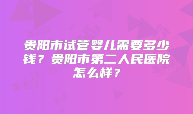 贵阳市试管婴儿需要多少钱？贵阳市第二人民医院怎么样？