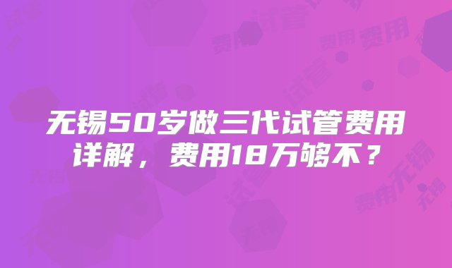 无锡50岁做三代试管费用详解，费用18万够不？