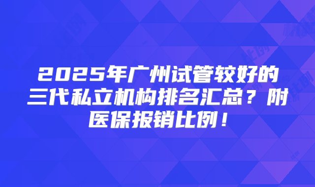 2025年广州试管较好的三代私立机构排名汇总？附医保报销比例！