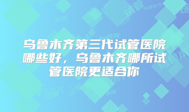 乌鲁木齐第三代试管医院哪些好，乌鲁木齐哪所试管医院更适合你