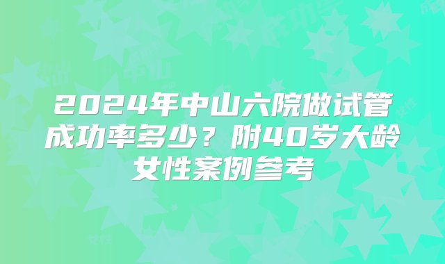 2024年中山六院做试管成功率多少？附40岁大龄女性案例参考