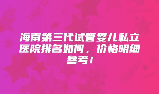 海南第三代试管婴儿私立医院排名如何，价格明细参考！