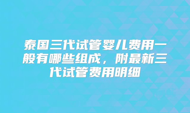 泰国三代试管婴儿费用一般有哪些组成，附最新三代试管费用明细