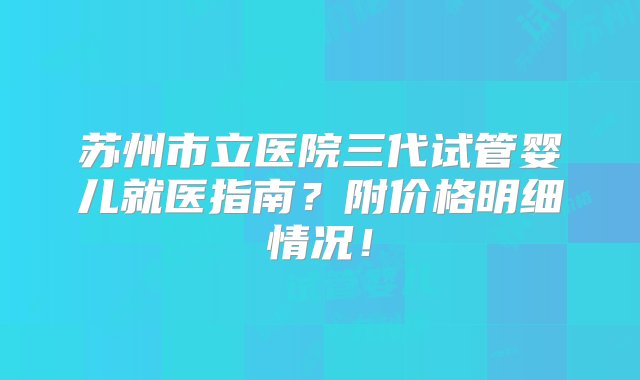 苏州市立医院三代试管婴儿就医指南？附价格明细情况！