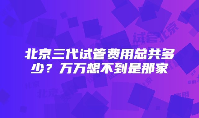 北京三代试管费用总共多少？万万想不到是那家