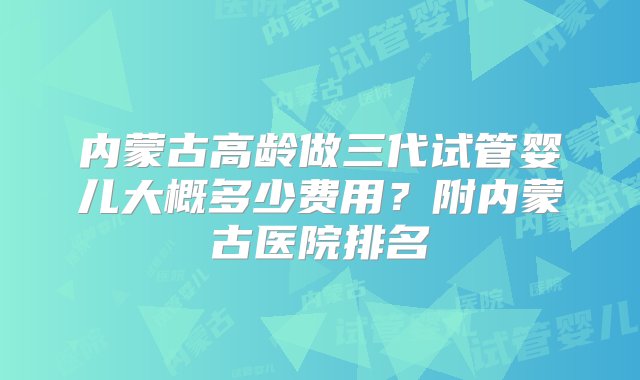 内蒙古高龄做三代试管婴儿大概多少费用？附内蒙古医院排名