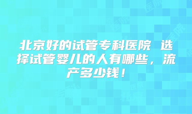 北京好的试管专科医院 选择试管婴儿的人有哪些，流产多少钱！