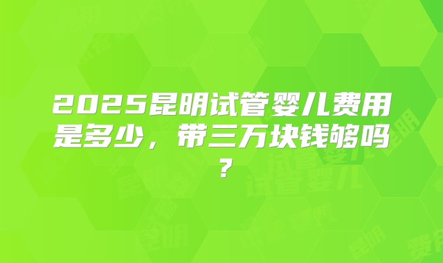 2025昆明试管婴儿费用是多少，带三万块钱够吗？