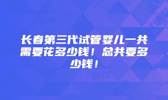 长春第三代试管婴儿一共需要花多少钱！总共要多少钱！