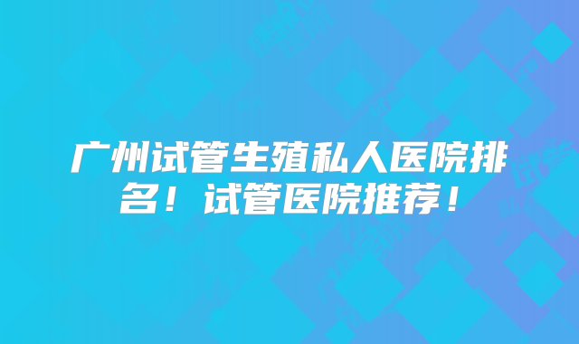 广州试管生殖私人医院排名！试管医院推荐！