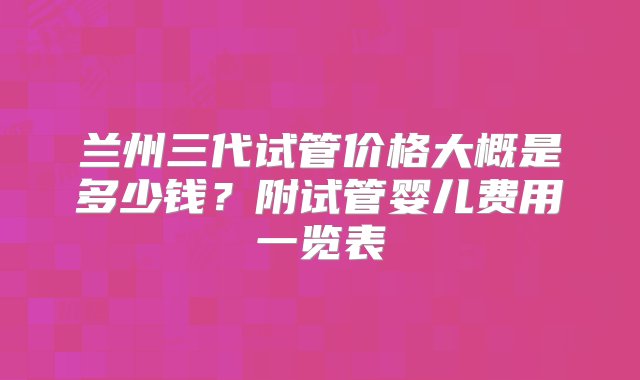 兰州三代试管价格大概是多少钱？附试管婴儿费用一览表