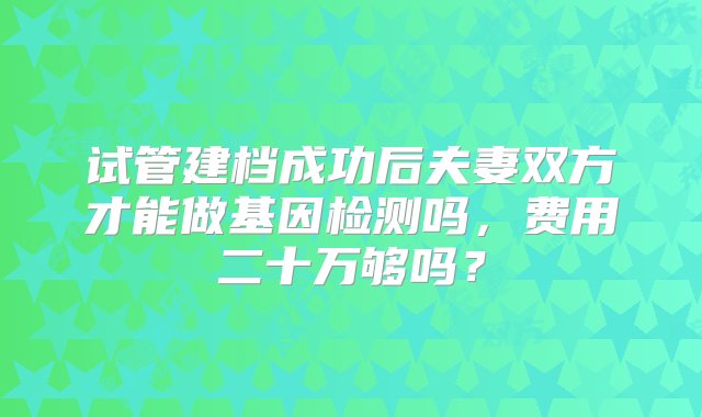 试管建档成功后夫妻双方才能做基因检测吗，费用二十万够吗？