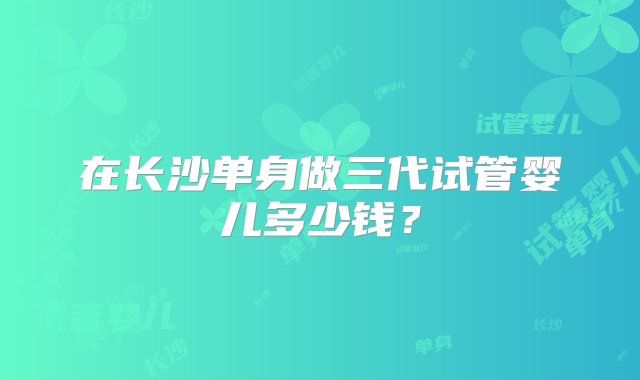 在长沙单身做三代试管婴儿多少钱？