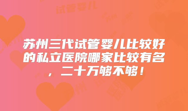 苏州三代试管婴儿比较好的私立医院哪家比较有名，二十万够不够！