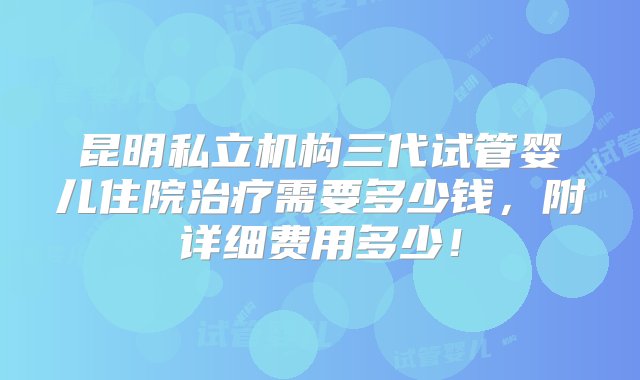 昆明私立机构三代试管婴儿住院治疗需要多少钱，附详细费用多少！