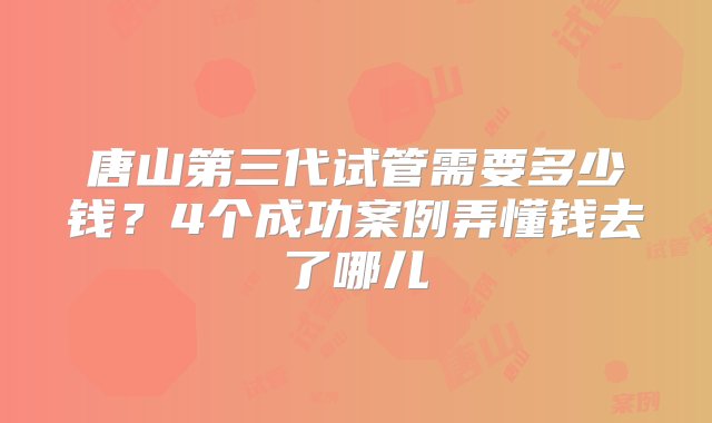 唐山第三代试管需要多少钱？4个成功案例弄懂钱去了哪儿