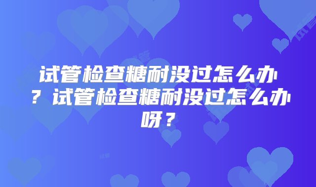 试管检查糖耐没过怎么办？试管检查糖耐没过怎么办呀？