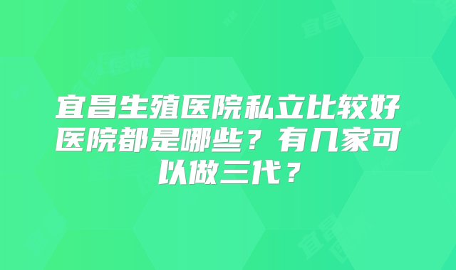 宜昌生殖医院私立比较好医院都是哪些？有几家可以做三代？