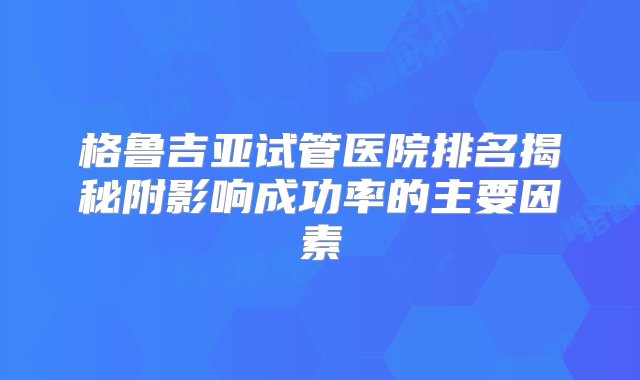 格鲁吉亚试管医院排名揭秘附影响成功率的主要因素