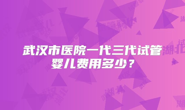 武汉市医院一代三代试管婴儿费用多少？