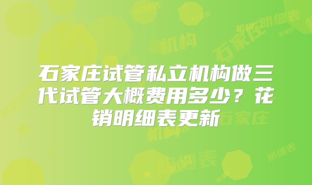 石家庄试管私立机构做三代试管大概费用多少？花销明细表更新