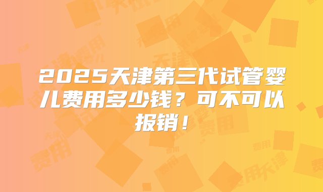 2025天津第三代试管婴儿费用多少钱？可不可以报销！