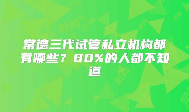 常德三代试管私立机构都有哪些？80%的人都不知道