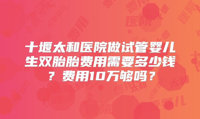 十堰太和医院做试管婴儿生双胎胎费用需要多少钱？费用10万够吗？